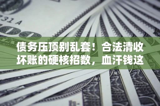 北京债务压顶别乱套！合法清收坏账的硬核招数，血汗钱这样死守不丢
