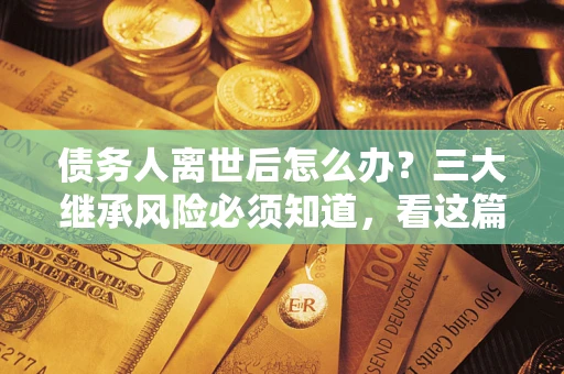 北京债务人离世后怎么办？三大继承风险必须知道，看这篇就够了