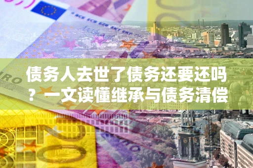 北京债务人去世了债务还要还吗？一文读懂继承与债务清偿