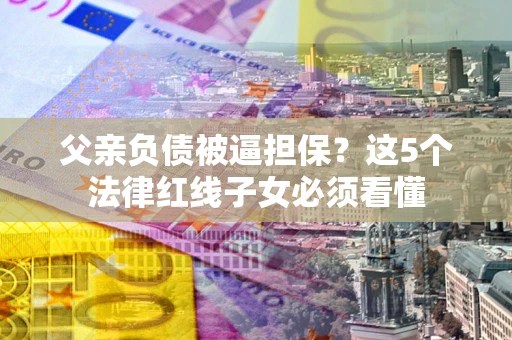 北京父亲负债被逼担保？这5个法律红线子女必须看懂